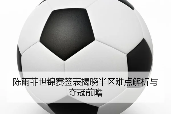 陈雨菲世锦赛签表揭晓半区难点解析与夺冠前瞻